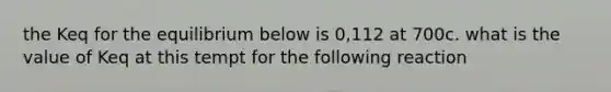 the Keq for the equilibrium below is 0,112 at 700c. what is the value of Keq at this tempt for the following reaction