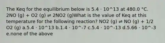 The Keq for the equilibrium below is 5.4 ⋅ 10^13 at 480.0 °C. 2NO (g) + O2 (g) ⇌ 2NO2 (g)What is the value of Keq at this temperature for the following reaction? NO2 (g) ⇌ NO (g) + 1/2 O2 (g) a.5.4 ⋅ 10^13 b.1.4 ⋅ 10^-7 c.5.4 ⋅ 10^-13 d.5.66 ⋅ 10^-3 e.none of the above