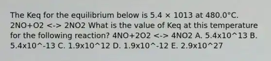 The Keq for the equilibrium below is 5.4 × 1013 at 480.0°C. 2NO+O2 2NO2 What is the value of Keq at this temperature for the following reaction? 4NO+2O2 4NO2 A. 5.4x10^13 B. 5.4x10^-13 C. 1.9x10^12 D. 1.9x10^-12 E. 2.9x10^27