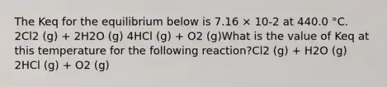 The Keq for the equilibrium below is 7.16 × 10-2 at 440.0 °C. 2Cl2 (g) + 2H2O (g) 4HCl (g) + O2 (g)What is the value of Keq at this temperature for the following reaction?Cl2 (g) + H2O (g) 2HCl (g) + O2 (g)