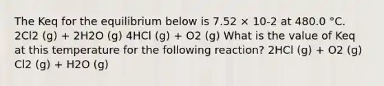 The Keq for the equilibrium below is 7.52 × 10-2 at 480.0 °C. 2Cl2 (g) + 2H2O (g) 4HCl (g) + O2 (g) What is the value of Keq at this temperature for the following reaction? 2HCl (g) + O2 (g) Cl2 (g) + H2O (g)