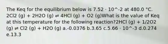 The Keq for the equilibrium below is 7.52 ⋅ 10^-2 at 480.0 °C. 2Cl2 (g) + 2H2O (g) ⇌ 4HCl (g) + O2 (g)What is the value of Keq at this temperature for the following reaction?2HCl (g) + 1/2O2 (g) ⇌ Cl2 (g) + H2O (g) a.-0.0376 b.3.65 c.5.66 ⋅ 10^-3 d.0.274 e.13.3