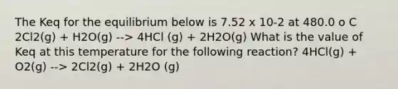 The Keq for the equilibrium below is 7.52 x 10-2 at 480.0 o C 2Cl2(g) + H2O(g) --> 4HCl (g) + 2H2O(g) What is the value of Keq at this temperature for the following reaction? 4HCl(g) + O2(g) --> 2Cl2(g) + 2H2O (g)