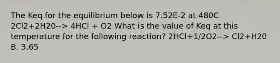 The Keq for the equilibrium below is 7.52E-2 at 480C 2Cl2+2H20--> 4HCl + O2 What is the value of Keq at this temperature for the following reaction? 2HCl+1/2O2--> Cl2+H20 B. 3.65