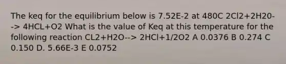 The keq for the equilibrium below is 7.52E-2 at 480C 2Cl2+2H20--> 4HCL+O2 What is the value of Keq at this temperature for the following reaction CL2+H2O--> 2HCl+1/2O2 A 0.0376 B 0.274 C 0.150 D. 5.66E-3 E 0.0752