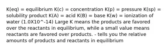 K(eq) = equilibrium K(c) = concentration K(p) = pressure K(sp) = solubility product K(A) = acid K(B) = base K(w) = ionization of water (1.0X10^-14) Large K means the products are favored over the reactants in equilibrium, while a small value means reactants are favored over products. - tells you the relative amounts of products and reactants in equilibrium