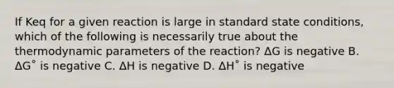 If Keq for a given reaction is large in standard state conditions, which of the following is necessarily true about the thermodynamic parameters of the reaction? ΔG is negative B. ΔG˚ is negative C. ΔH is negative D. ΔH˚ is negative