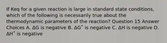 If Keq for a given reaction is large in standard state conditions, which of the following is necessarily true about the thermodynamic parameters of the reaction? Question 15 Answer Choices A. ΔG is negative B. ΔG˚ is negative C. ΔH is negative D. ΔH˚ is negative