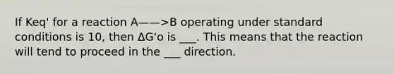 If Keq' for a reaction A——>B operating under standard conditions is 10, then ΔG'o is ___. This means that the reaction will tend to proceed in the ___ direction.