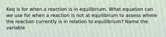 Keq is for when a reaction is in equilibrium. What equation can we use for when a reaction is not at equilibrium to assess where the reaction currently is in relation to equilibrium? Name the variable