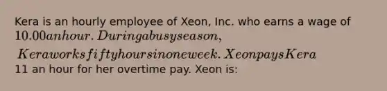 Kera is an hourly employee of Xeon, Inc. who earns a wage of 10.00 an hour. During a busy season, Kera works fifty hours in one week. Xeon pays Kera11 an hour for her overtime pay. Xeon is: