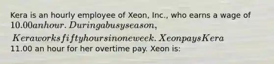 Kera is an hourly employee of Xeon, Inc., who earns a wage of 10.00 an hour. During a busy season, Kera works fifty hours in one week. Xeon pays Kera11.00 an hour for her overtime pay. Xeon is: