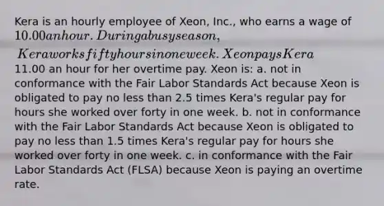 Kera is an hourly employee of Xeon, Inc., who earns a wage of 10.00 an hour. During a busy season, Kera works fifty hours in one week. Xeon pays Kera11.00 an hour for her overtime pay. Xeon is: a. not in conformance with the Fair Labor Standards Act because Xeon is obligated to pay no less than 2.5 times Kera's regular pay for hours she worked over forty in one week. b. not in conformance with the Fair Labor Standards Act because Xeon is obligated to pay no less than 1.5 times Kera's regular pay for hours she worked over forty in one week. c. in conformance with the Fair Labor Standards Act (FLSA) because Xeon is paying an overtime rate.