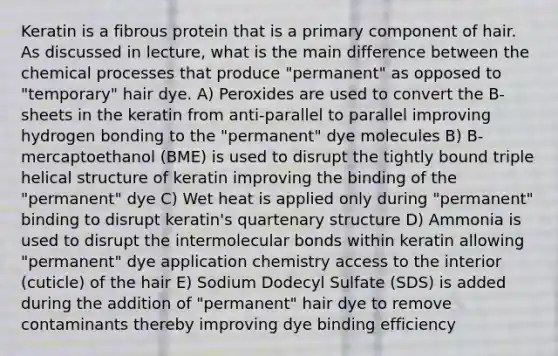 Keratin is a fibrous protein that is a primary component of hair. As discussed in lecture, what is the main difference between the chemical processes that produce "permanent" as opposed to "temporary" hair dye. A) Peroxides are used to convert the B-sheets in the keratin from anti-parallel to parallel improving hydrogen bonding to the "permanent" dye molecules B) B-mercaptoethanol (BME) is used to disrupt the tightly bound triple helical structure of keratin improving the binding of the "permanent" dye C) Wet heat is applied only during "permanent" binding to disrupt keratin's quartenary structure D) Ammonia is used to disrupt the intermolecular bonds within keratin allowing "permanent" dye application chemistry access to the interior (cuticle) of the hair E) Sodium Dodecyl Sulfate (SDS) is added during the addition of "permanent" hair dye to remove contaminants thereby improving dye binding efficiency