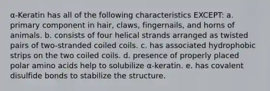 α-Keratin has all of the following characteristics EXCEPT: a. primary component in hair, claws, fingernails, and horns of animals. b. consists of four helical strands arranged as twisted pairs of two-stranded coiled coils. c. has associated hydrophobic strips on the two coiled coils. d. presence of properly placed polar amino acids help to solubilize α-keratin. e. has covalent disulfide bonds to stabilize the structure.