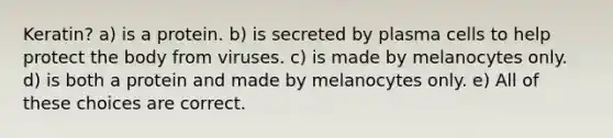 Keratin? a) is a protein. b) is secreted by plasma cells to help protect the body from viruses. c) is made by melanocytes only. d) is both a protein and made by melanocytes only. e) All of these choices are correct.