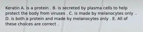 Keratin A. is a protein . B. is secreted by plasma cells to help protect the body from viruses . C. is made by melanocytes only .. D. is both a protein and made by melanocytes only . E. All of these choices are correct .