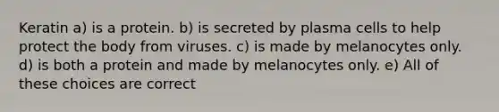 Keratin a) is a protein. b) is secreted by plasma cells to help protect the body from viruses. c) is made by melanocytes only. d) is both a protein and made by melanocytes only. e) All of these choices are correct