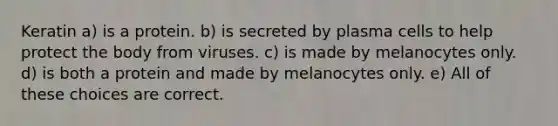 Keratin a) is a protein. b) is secreted by plasma cells to help protect the body from viruses. c) is made by melanocytes only. d) is both a protein and made by melanocytes only. e) All of these choices are correct.