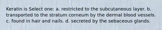 Keratin is Select one: a. restricted to the subcutaneous layer. b. transported to the stratum corneum by the dermal blood vessels. c. found in hair and nails. d. secreted by the sebaceous glands.