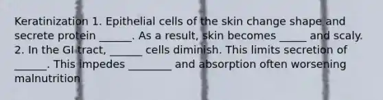 Keratinization 1. Epithelial cells of the skin change shape and secrete protein ______. As a result, skin becomes _____ and scaly. 2. In the GI tract, ______ cells diminish. This limits secretion of ______. This impedes ________ and absorption often worsening malnutrition