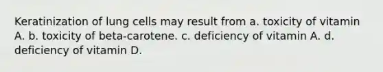 Keratinization of lung cells may result from a. toxicity of vitamin A. b. toxicity of beta-carotene. c. deficiency of vitamin A. d. deficiency of vitamin D.