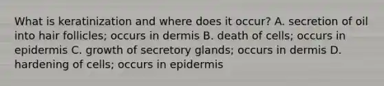 What is keratinization and where does it occur? A. secretion of oil into hair follicles; occurs in dermis B. death of cells; occurs in epidermis C. growth of secretory glands; occurs in dermis D. hardening of cells; occurs in epidermis