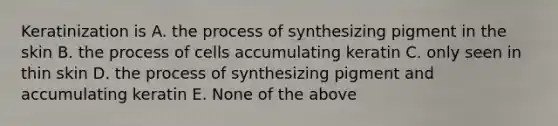 Keratinization is A. the process of synthesizing pigment in the skin B. the process of cells accumulating keratin C. only seen in thin skin D. the process of synthesizing pigment and accumulating keratin E. None of the above