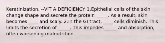 Keratinization. --VIT A DEFICIENCY 1.Epithelial cells of the skin change shape and secrete the protein _____. As a result, skin becomes ____ and scaly. 2.In the GI tract, ____ cells diminish. This limits the secretion of _____. This impedes _____ and absorption, often worsening malnutrition.