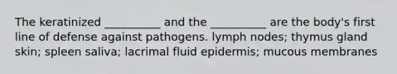 The keratinized __________ and the __________ are the body's first line of defense against pathogens. lymph nodes; thymus gland skin; spleen saliva; lacrimal fluid epidermis; mucous membranes