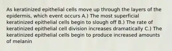 As keratinized epithelial cells move up through the layers of the epidermis, which event occurs A.) The most superficial keratinized epithelial cells begin to slough off B.) The rate of keratinized epithelial cell division increases dramatically C.) The keratinized epithelial cells begin to produce increased amounts of melanin