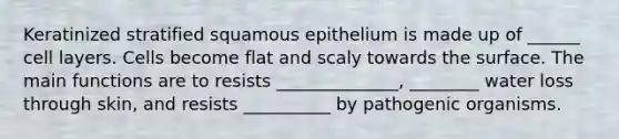 Keratinized stratified squamous epithelium is made up of ______ cell layers. Cells become flat and scaly towards the surface. The main functions are to resists ______________, ________ water loss through skin, and resists __________ by pathogenic organisms.