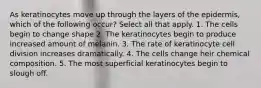 As keratinocytes move up through the layers of the epidermis, which of the following occur? Select all that apply. 1. The cells begin to change shape 2. The keratinocytes begin to produce increased amount of melanin. 3. The rate of keratinocyte cell division increases dramatically. 4. The cells change heir chemical composition. 5. The most superficial keratinocytes begin to slough off.