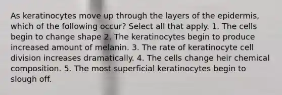 As keratinocytes move up through the layers of the epidermis, which of the following occur? Select all that apply. 1. The cells begin to change shape 2. The keratinocytes begin to produce increased amount of melanin. 3. The rate of keratinocyte cell division increases dramatically. 4. The cells change heir chemical composition. 5. The most superficial keratinocytes begin to slough off.