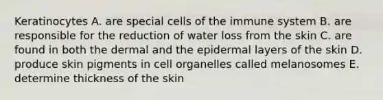 Keratinocytes A. are special cells of the immune system B. are responsible for the reduction of water loss from the skin C. are found in both the dermal and the epidermal layers of the skin D. produce skin pigments in cell organelles called melanosomes E. determine thickness of the skin