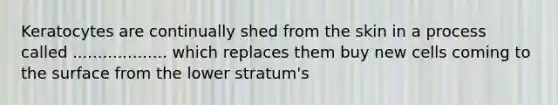 Keratocytes are continually shed from the skin in a process called ................... which replaces them buy new cells coming to the surface from the lower stratum's