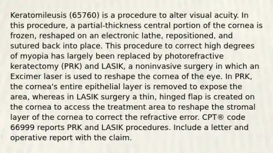 Keratomileusis (65760) is a procedure to alter visual acuity. In this procedure, a partial-thickness central portion of the cornea is frozen, reshaped on an electronic lathe, repositioned, and sutured back into place. This procedure to correct high degrees of myopia has largely been replaced by photorefractive keratectomy (PRK) and LASIK, a noninvasive surgery in which an Excimer laser is used to reshape the cornea of the eye. In PRK, the cornea's entire epithelial layer is removed to expose the area, whereas in LASIK surgery a thin, hinged flap is created on the cornea to access the treatment area to reshape the stromal layer of the cornea to correct the refractive error. CPT® code 66999 reports PRK and LASIK procedures. Include a letter and operative report with the claim.