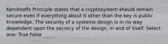 Kerckhoffs Principle states that a cryptosystem should remain secure even if everything about it other than the key is public knowledge. The security of a systems design is in no way dependent upon the secrecy of the design, in and of itself. Select one: True False