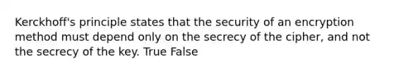 Kerckhoff's principle states that the security of an encryption method must depend only on the secrecy of the cipher, and not the secrecy of the key. True False