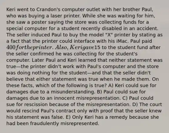 Keri went to Crandon's computer outlet with her brother Paul, who was buying a laser printer. While she was waiting for him, she saw a poster saying the store was collecting funds for a special computer for a student recently disabled in an accident. The seller induced Paul to buy the model "X" printer by stating as a fact that the printer could interface with his iMac. Paul paid 400 for the printer. Also, Keri gave15 to the student fund after the seller confirmed he was collecting for the student's computer. Later Paul and Keri learned that neither statement was true—the printer didn't work with Paul's computer and the store was doing nothing for the student—and that the seller didn't believe that either statement was true when he made them. On these facts, which of the following is true? A) Keri could sue for damages due to a misunderstanding. B) Paul could sue for damages due to an innocent misrepresentation. C) Paul could sue for rescission because of the misrepresentation. D) The court would rescind Paul's contract only with proof that the seller knew his statement was false. E) Only Keri has a remedy because she had been fraudulently misrepresented.