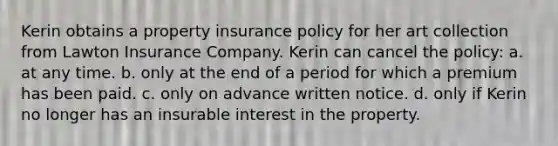 Kerin obtains a property insurance policy for her art collection from Lawton Insurance Company. Kerin can cancel the policy: a. at any time. b. only at the end of a period for which a premium has been paid. c. only on advance written notice. d. only if Kerin no longer has an insurable interest in the property.