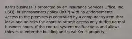 Keri's business is protected by an Insurance Services Office, Inc. (ISO), businessowners policy (BOP) with no endorsements. Access to the premises is controlled by a computer system that locks and unlocks the doors to permit access only during normal business hours. If the control system malfunctions and allows thieves to enter the building and steal Keri's property,