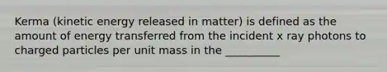 Kerma (kinetic energy released in matter) is defined as the amount of energy transferred from the incident x ray photons to charged particles per unit mass in the __________