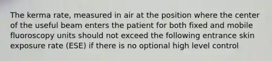 The kerma rate, measured in air at the position where the center of the useful beam enters the patient for both fixed and mobile fluoroscopy units should not exceed the following entrance skin exposure rate (ESE) if there is no optional high level control