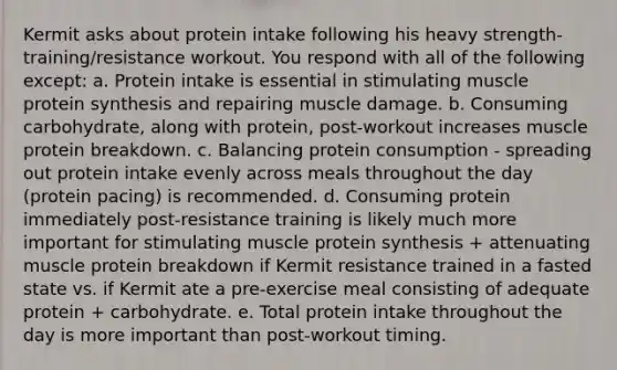 Kermit asks about protein intake following his heavy strength-training/resistance workout. You respond with all of the following except: a. Protein intake is essential in stimulating muscle protein synthesis and repairing muscle damage. b. Consuming carbohydrate, along with protein, post-workout increases muscle protein breakdown. c. Balancing protein consumption - spreading out protein intake evenly across meals throughout the day (protein pacing) is recommended. d. Consuming protein immediately post-resistance training is likely much more important for stimulating muscle protein synthesis + attenuating muscle protein breakdown if Kermit resistance trained in a fasted state vs. if Kermit ate a pre-exercise meal consisting of adequate protein + carbohydrate. e. Total protein intake throughout the day is more important than post-workout timing.