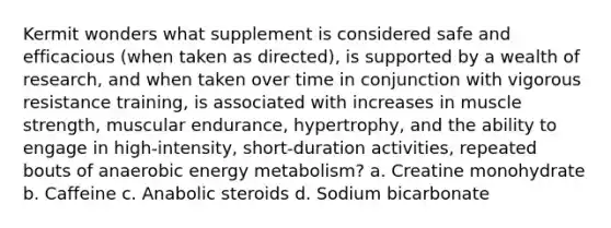 Kermit wonders what supplement is considered safe and efficacious (when taken as directed), is supported by a wealth of research, and when taken over time in conjunction with vigorous resistance training, is associated with increases in muscle strength, muscular endurance, hypertrophy, and the ability to engage in high-intensity, short-duration activities, repeated bouts of anaerobic energy metabolism? a. Creatine monohydrate b. Caffeine c. Anabolic steroids d. Sodium bicarbonate