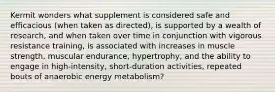 Kermit wonders what supplement is considered safe and efficacious (when taken as directed), is supported by a wealth of research, and when taken over time in conjunction with vigorous resistance training, is associated with increases in muscle strength, muscular endurance, hypertrophy, and the ability to engage in high-intensity, short-duration activities, repeated bouts of anaerobic energy metabolism?