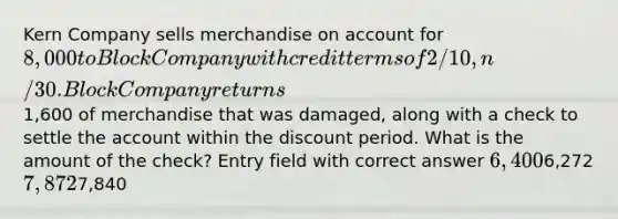 Kern Company sells merchandise on account for 8,000 to Block Company with credit terms of 2/10, n/30. Block Company returns1,600 of merchandise that was damaged, along with a check to settle the account within the discount period. What is the amount of the check? Entry field with correct answer 6,4006,272 7,8727,840