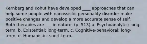 Kernberg and Kohut have developed ____ approaches that can help some people with narcissistic personality disorder make positive changes and develop a more accurate sense of self. Both therapies are ___ in nature. (p. 513) a. Psychoanalytic; long-term. b. Existential; long-term. c. Cognitive-behavioral; long-term. d. Humanistic; short-term.