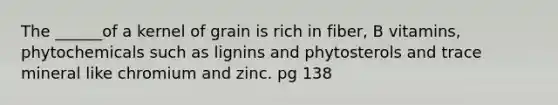 The ______of a kernel of grain is rich in fiber, B vitamins, phytochemicals such as lignins and phytosterols and trace mineral like chromium and zinc. pg 138